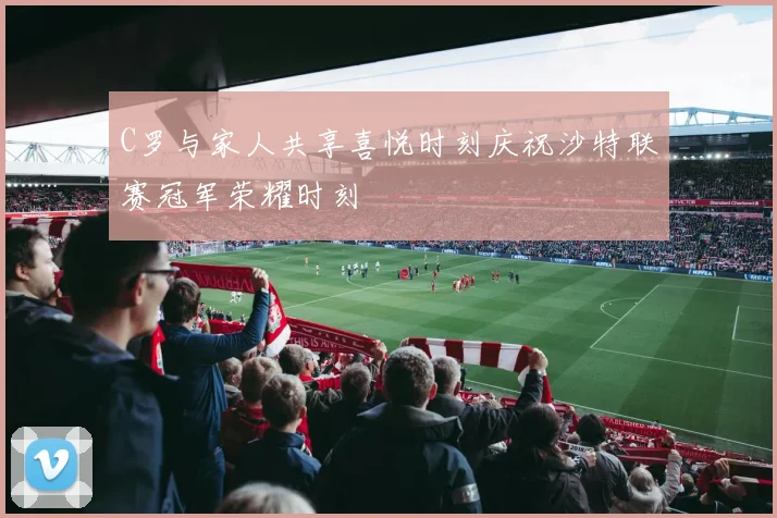 C罗与家人共享喜悦时刻庆祝沙特联赛冠军荣耀时刻