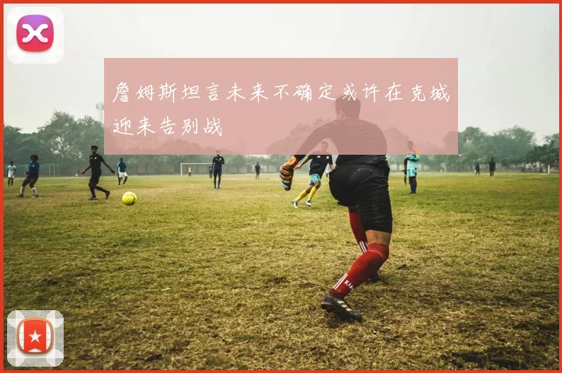 詹姆斯坦言未来不确定或许在克城迎来告别战