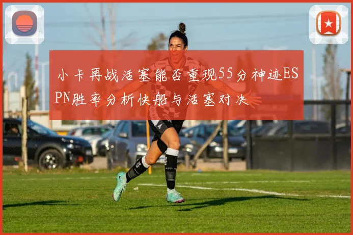 小卡再战活塞能否重现55分神迹ESPN胜率分析快船与活塞对决