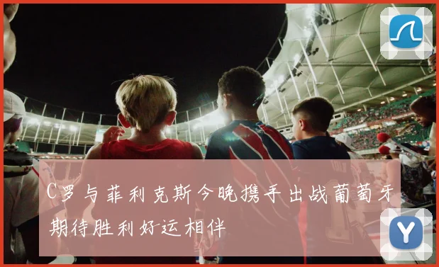 C罗与菲利克斯今晚携手出战葡萄牙期待胜利好运相伴