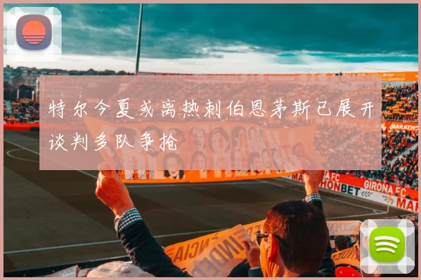 特尔今夏或离热刺伯恩茅斯已展开谈判多队争抢