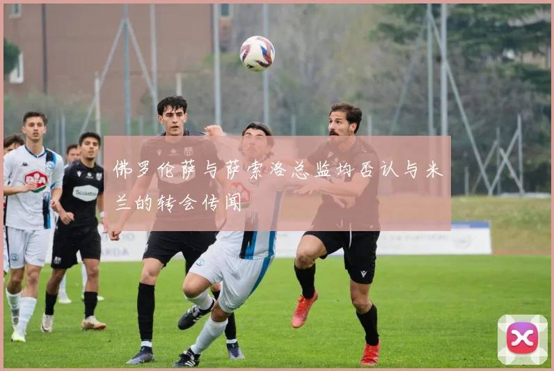 佛罗伦萨与萨索洛总监均否认与米兰的转会传闻