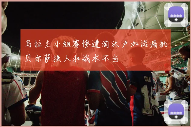 乌拉圭小组赛惨遭淘汰卢加诺痛批贝尔萨换人和战术不当