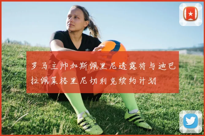 罗马主帅加斯佩里尼透露将与迪巴拉佩莱格里尼切利克续约计划