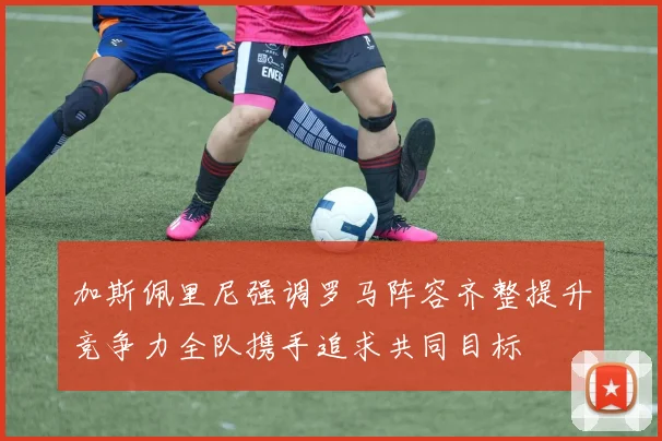 加斯佩里尼强调罗马阵容齐整提升竞争力全队携手追求共同目标