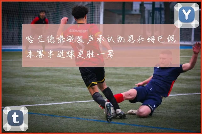 哈兰德谦逊发声承认凯恩和姆巴佩本赛季进球更胜一筹