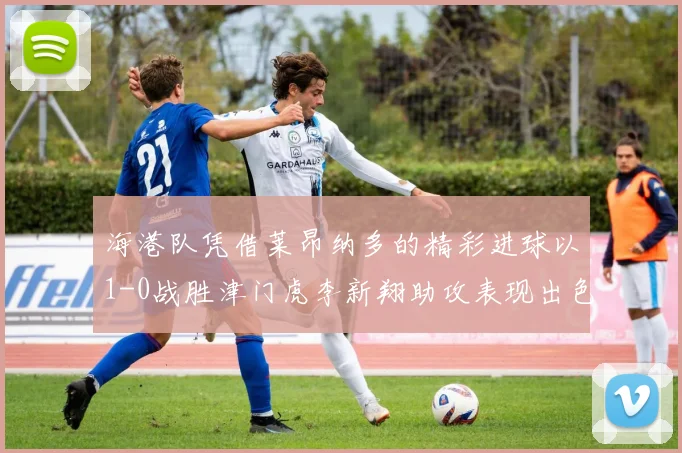 海港队凭借莱昂纳多的精彩进球以1-0战胜津门虎李新翔助攻表现出色