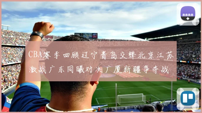 CBA赛季回顾辽宁青岛交锋北京江苏激战广东同曦对决广厦新疆争夺战精彩纷呈