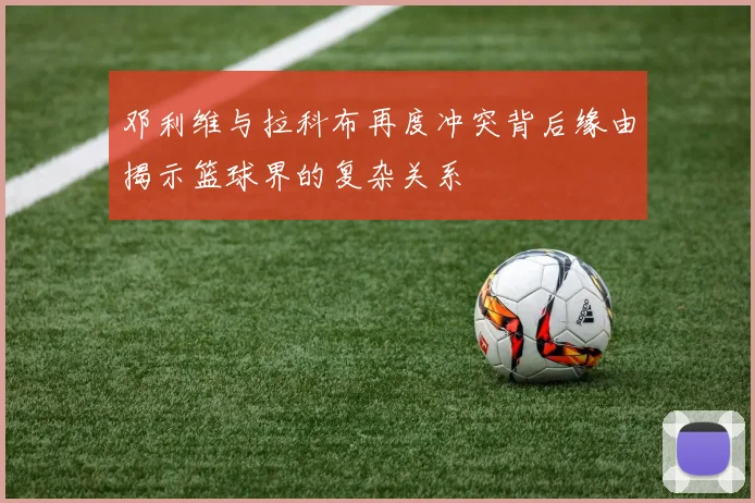 邓利维与拉科布再度冲突背后缘由揭示篮球界的复杂关系