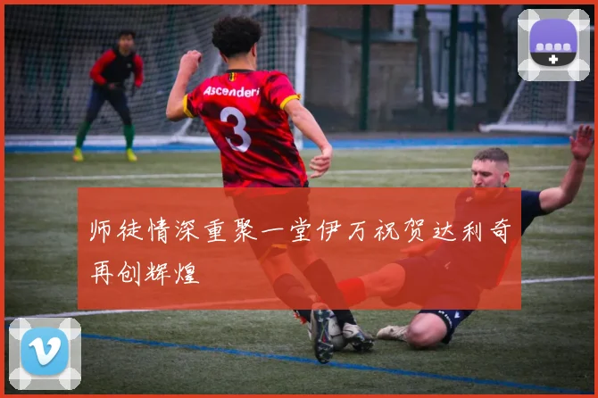师徒情深重聚一堂伊万祝贺达利奇再创辉煌