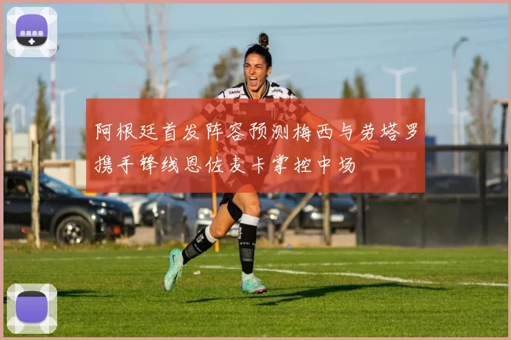 阿根廷首发阵容预测梅西与劳塔罗携手锋线恩佐麦卡掌控中场