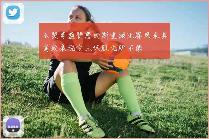 东契奇盛赞詹姆斯重振比赛风采其高效表现令人叹服无所不能