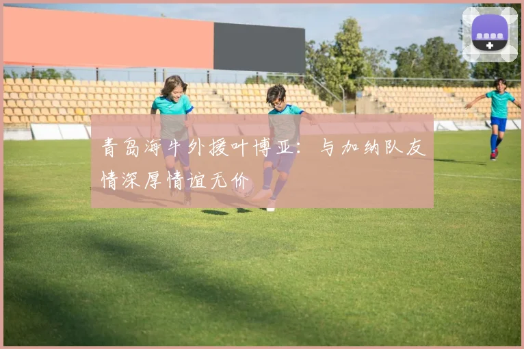 青岛海牛外援叶博亚：与加纳队友情深厚情谊无价