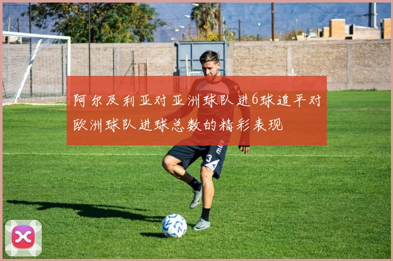 阿尔及利亚对亚洲球队进6球追平对欧洲球队进球总数的精彩表现