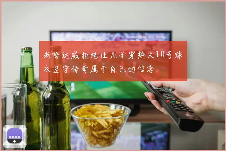 老哈达威拒绝让儿子穿热火10号球衣坚守传奇属于自己的信念