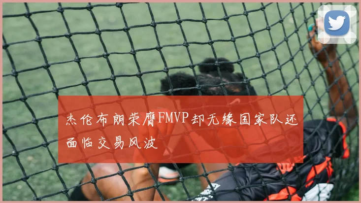 杰伦布朗荣膺FMVP却无缘国家队还面临交易风波