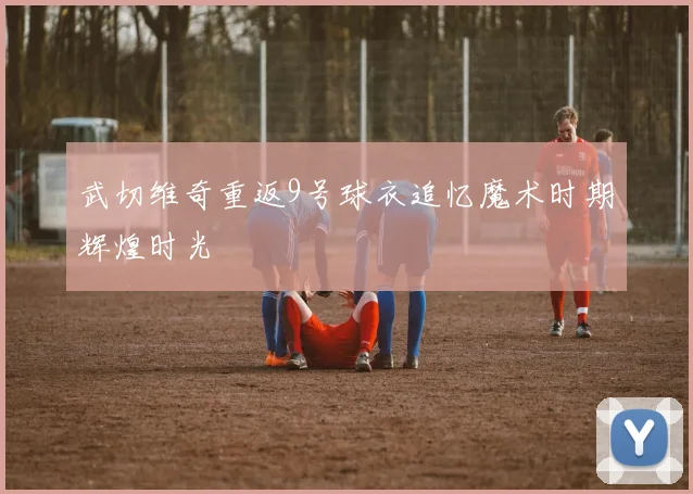 武切维奇重返9号球衣追忆魔术时期辉煌时光