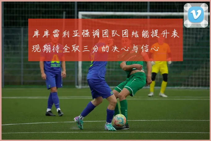 库库雷利亚强调团队团结能提升表现期待全取三分的决心与信心