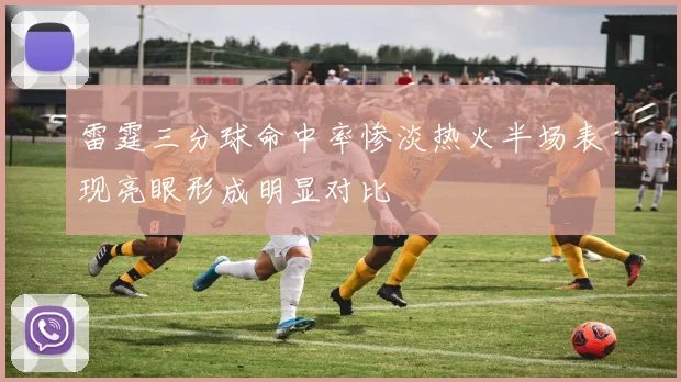雷霆三分球命中率惨淡热火半场表现亮眼形成明显对比