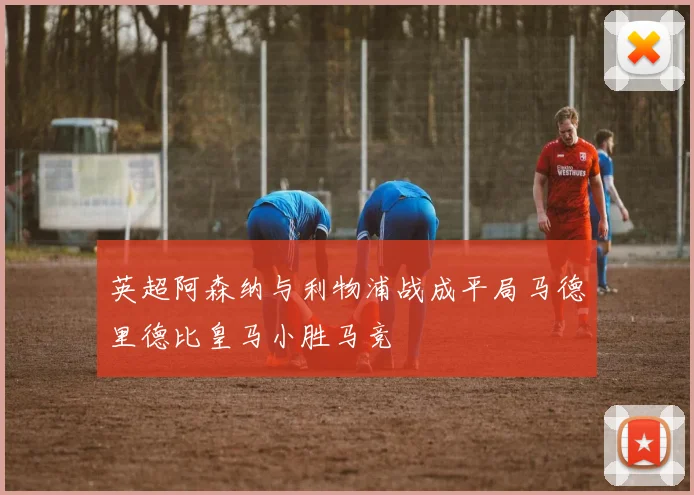 英超阿森纳与利物浦战成平局马德里德比皇马小胜马竞