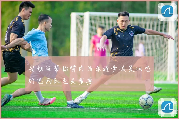 安切洛蒂称赞内马尔逐步恢复状态对巴西队至关重要