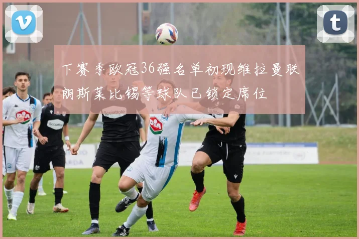下赛季欧冠36强名单初现维拉曼联朗斯莱比锡等球队已锁定席位