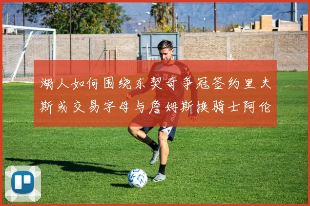 湖人如何围绕东契奇争冠签约里夫斯或交易字母与詹姆斯换骑士阿伦