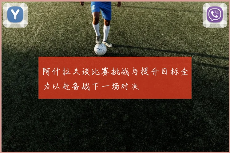 阿什拉夫谈比赛挑战与提升目标全力以赴备战下一场对决